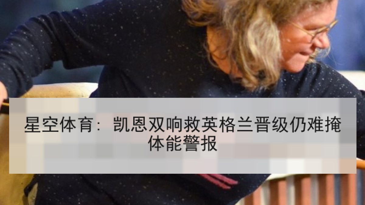 星空体育: 凯恩双响救英格兰晋级仍难掩体能警报 星空体育: 凯恩双响救英格兰晋级仍难掩体能警报