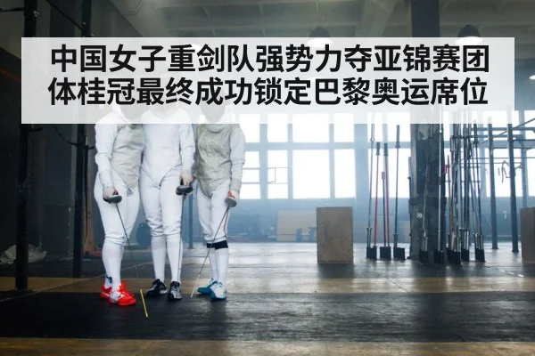 中国女子重剑队强势力夺亚锦赛团体桂冠最终成功锁定巴黎奥运席位