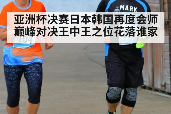 亚洲杯决赛日本韩国再度会师巅峰对决王中王之位花落谁家